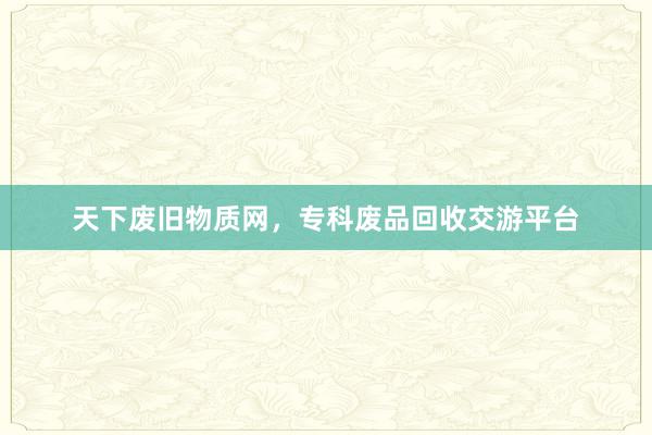 天下废旧物质网，专科废品回收交游平台