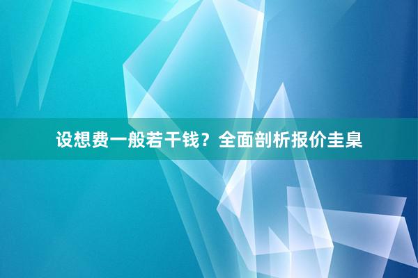 设想费一般若干钱？全面剖析报价圭臬